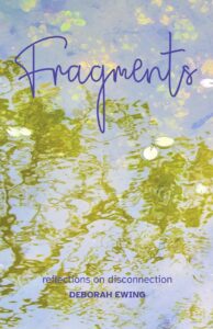 The cover of the book. The title, Fragments, in handwritten purple text at the top and the words reflections on disconnection by Deborah Ewing, also purple, at the bottom. The text runs over a photo of gold-green weed & pale lily pads on the surface of a pond. Yellow, green & pink leaves blurred in the murky water..